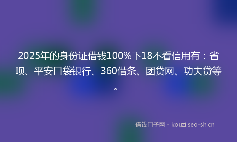 2025年的身份证借钱100%下18不看信用有：省呗、平安口袋银行、360借条、团贷网、功夫贷等。