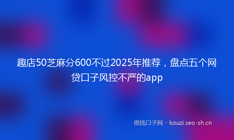 趣店50芝麻分600不过2025年推荐，盘点五个网贷口子风控不严的app
