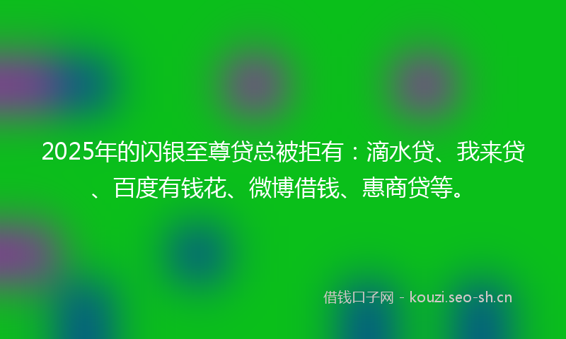 2025年的闪银至尊贷总被拒有：滴水贷、我来贷、百度有钱花、微博借钱、惠商贷等。