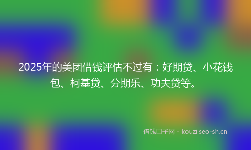 2025年的美团借钱评估不过有：好期贷、小花钱包、柯基贷、分期乐、功夫贷等。