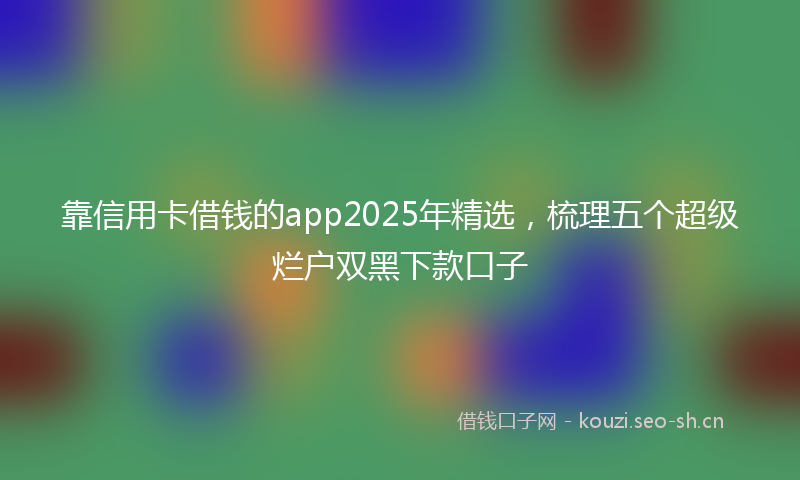 靠信用卡借钱的app2025年精选，梳理五个超级烂户双黑下款口子