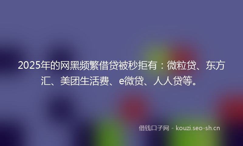 2025年的网黑频繁借贷被秒拒有：微粒贷、东方汇、美团生活费、e微贷、人人贷等。