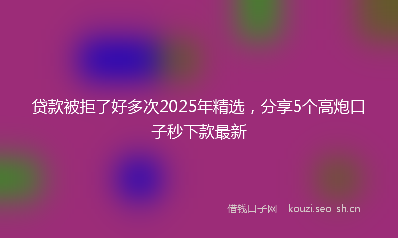 贷款被拒了好多次2025年精选，分享5个高炮口子秒下款最新