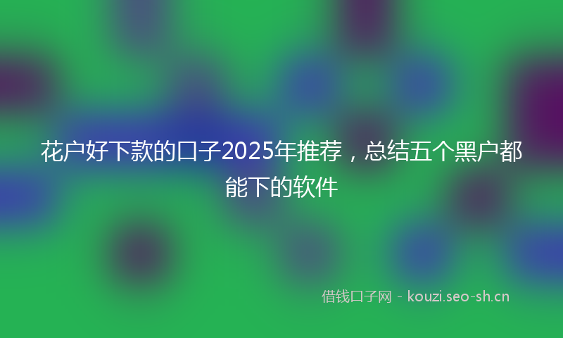 花户好下款的口子2025年推荐，总结五个黑户都能下的软件