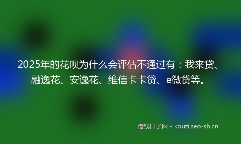 2025年的花呗为什么会评估不通过有：我来贷、融逸花、安逸花、维信卡卡贷、e微贷等。