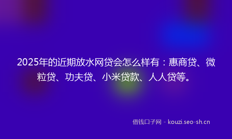 2025年的近期放水网贷会怎么样有：惠商贷、微粒贷、功夫贷、小米贷款、人人贷等。