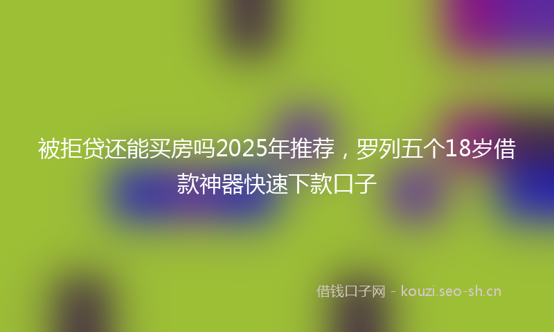 被拒贷还能买房吗2025年推荐，罗列五个18岁借款神器快速下款口子