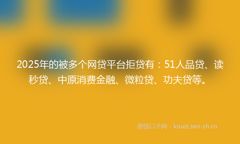 2025年的被多个网贷平台拒贷有：51人品贷、读秒贷、中原消费金融、微粒贷、功夫贷等。