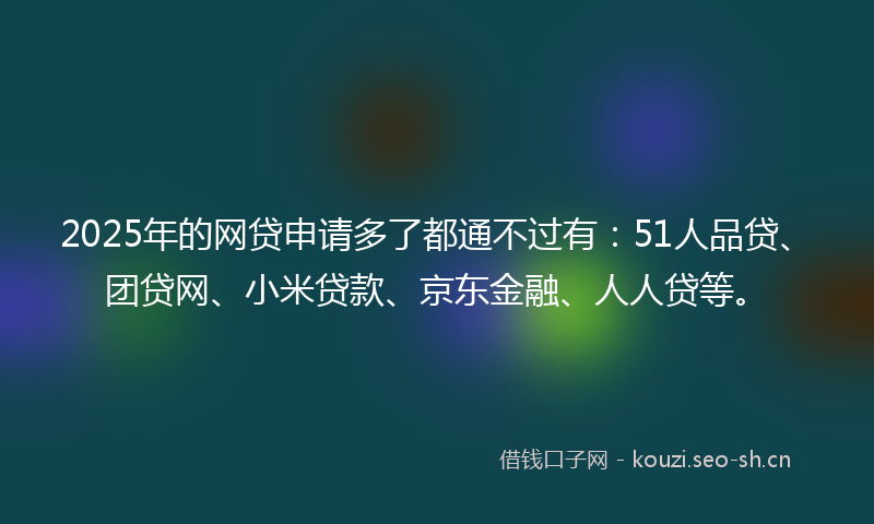 2025年的网贷申请多了都通不过有：51人品贷、团贷网、小米贷款、京东金融、人人贷等。