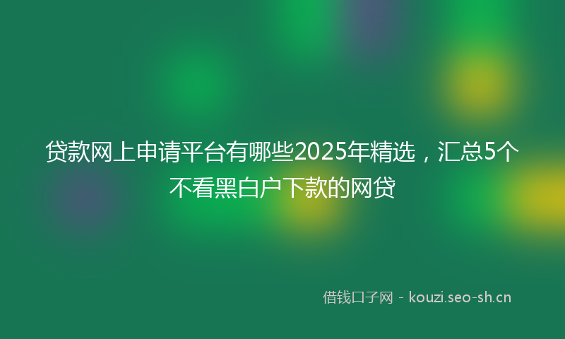 贷款网上申请平台有哪些2025年精选，汇总5个不看黑白户下款的网贷