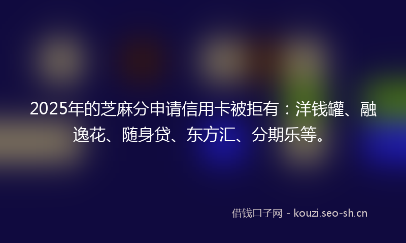2025年的芝麻分申请信用卡被拒有：洋钱罐、融逸花、随身贷、东方汇、分期乐等。