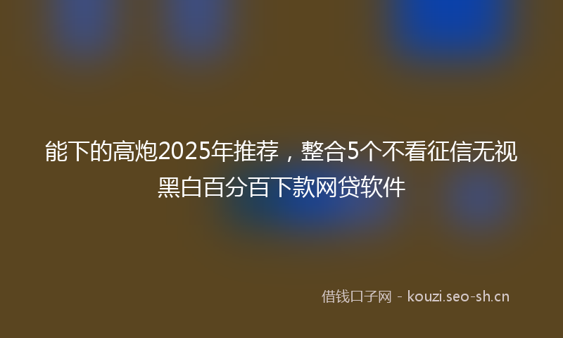 能下的高炮2025年推荐，整合5个不看征信无视黑白百分百下款网贷软件
