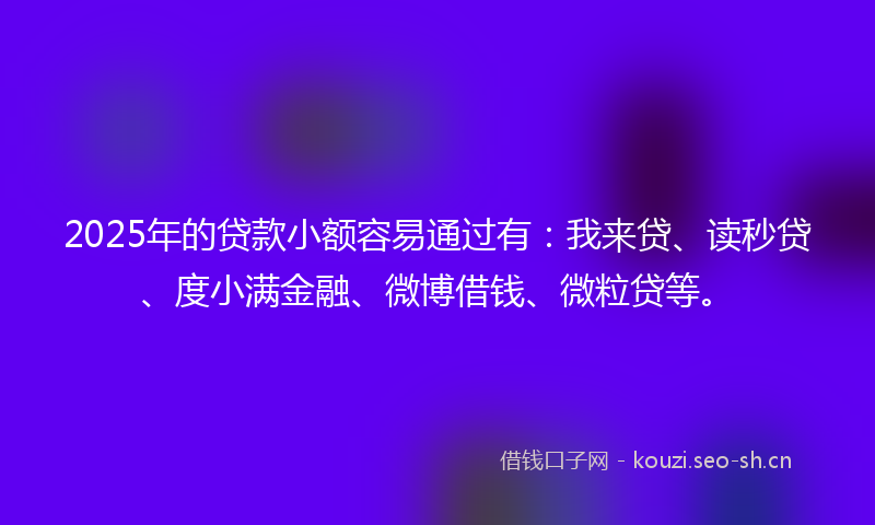 2025年的贷款小额容易通过有：我来贷、读秒贷、度小满金融、微博借钱、微粒贷等。