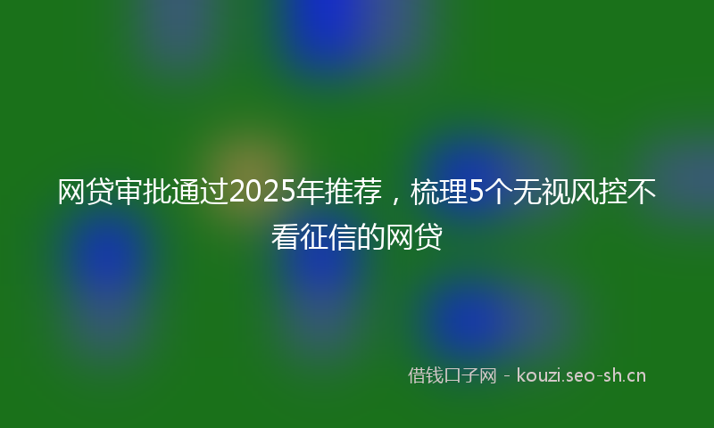 网贷审批通过2025年推荐，梳理5个无视风控不看征信的网贷
