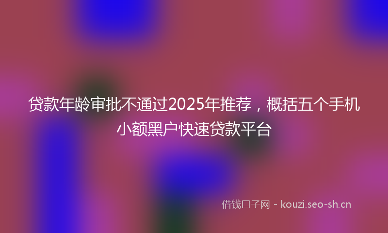 贷款年龄审批不通过2025年推荐，概括五个手机小额黑户快速贷款平台
