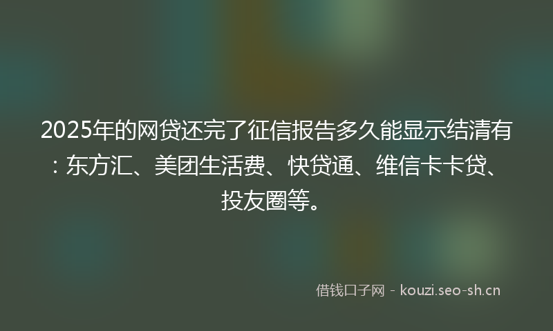 2025年的网贷还完了征信报告多久能显示结清有：东方汇、美团生活费、快贷通、维信卡卡贷、投友圈等。