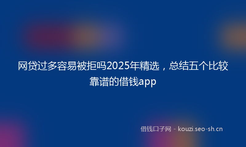 网贷过多容易被拒吗2025年精选，总结五个比较靠谱的借钱app