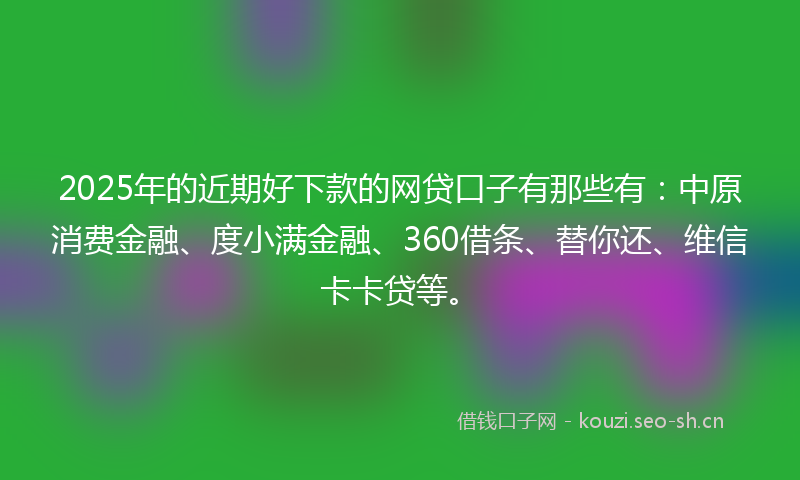 2025年的近期好下款的网贷口子有那些有：中原消费金融、度小满金融、360借条、替你还、维信卡卡贷等。