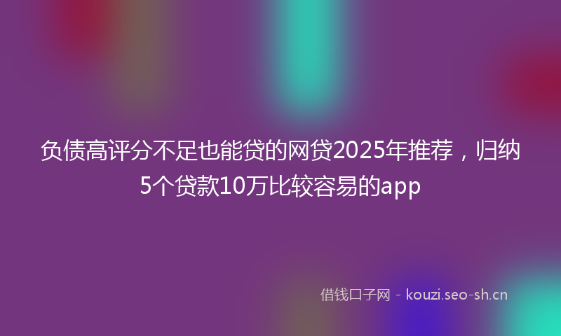 负债高评分不足也能贷的网贷2025年推荐，归纳5个贷款10万比较容易的app