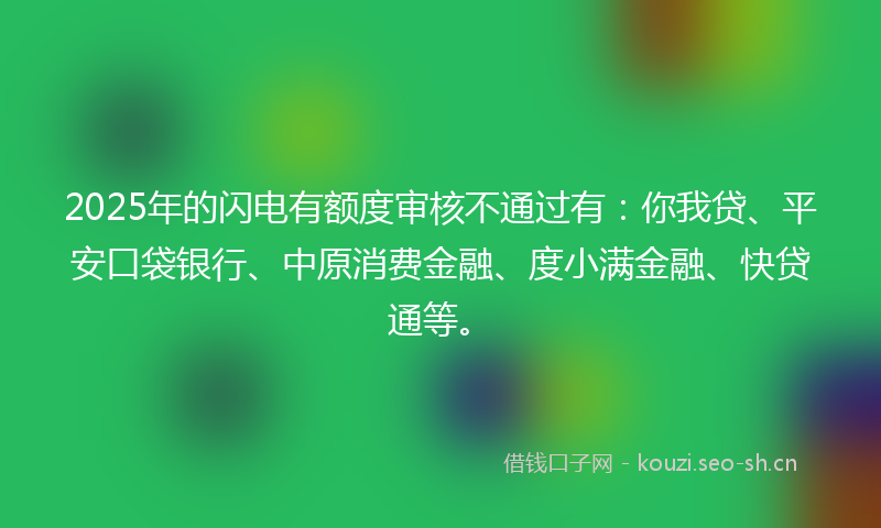 2025年的闪电有额度审核不通过有：你我贷、平安口袋银行、中原消费金融、度小满金融、快贷通等。