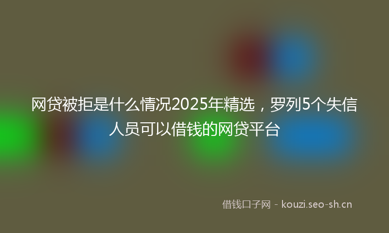 网贷被拒是什么情况2025年精选，罗列5个失信人员可以借钱的网贷平台