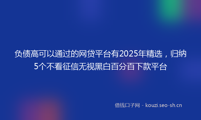 负债高可以通过的网贷平台有2025年精选，归纳5个不看征信无视黑白百分百下款平台