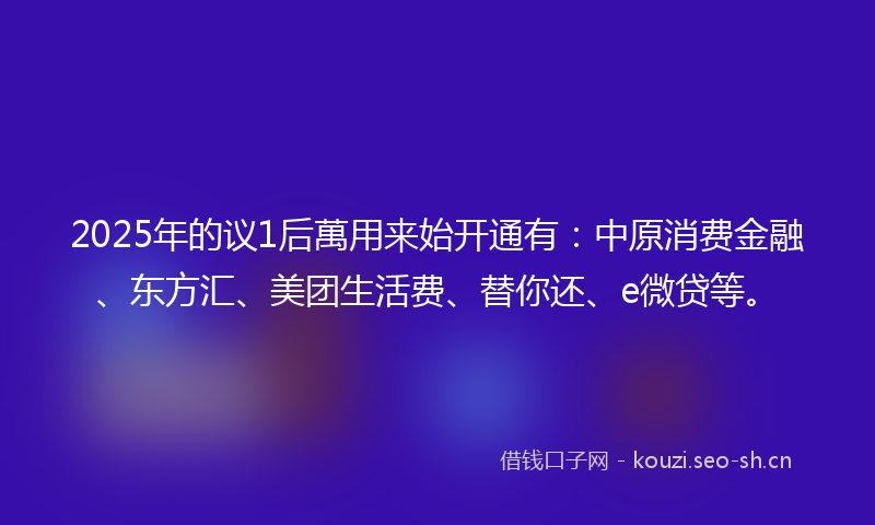 2025年的议1后萬用来始开通有：中原消费金融、东方汇、美团生活费、替你还、e微贷等。