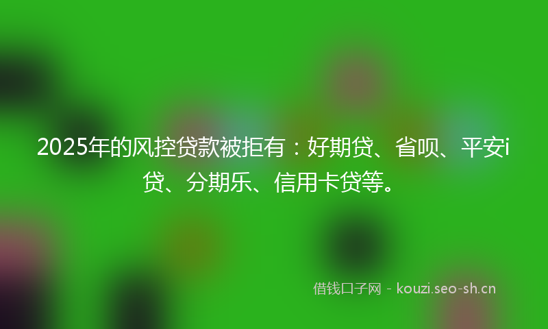 2025年的风控贷款被拒有：好期贷、省呗、平安i贷、分期乐、信用卡贷等。