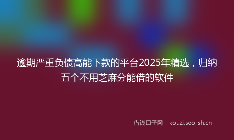 逾期严重负债高能下款的平台2025年精选，归纳五个不用芝麻分能借的软件