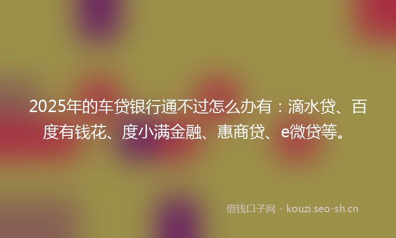 2025年的车贷银行通不过怎么办有：滴水贷、百度有钱花、度小满金融、惠商贷、e微贷等。