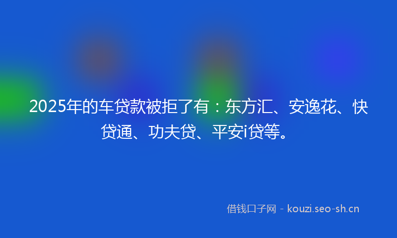 2025年的车贷款被拒了有：东方汇、安逸花、快贷通、功夫贷、平安i贷等。