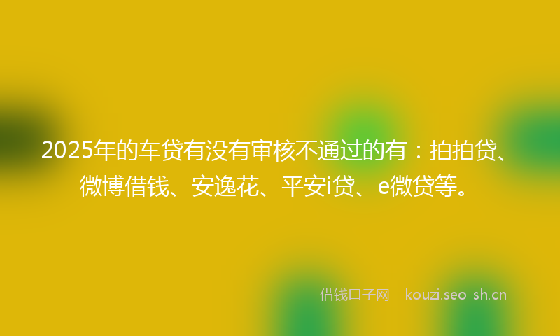 2025年的车贷有没有审核不通过的有：拍拍贷、微博借钱、安逸花、平安i贷、e微贷等。