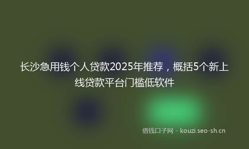 长沙急用钱个人贷款2025年推荐，概括5个新上线贷款平台门槛低软件