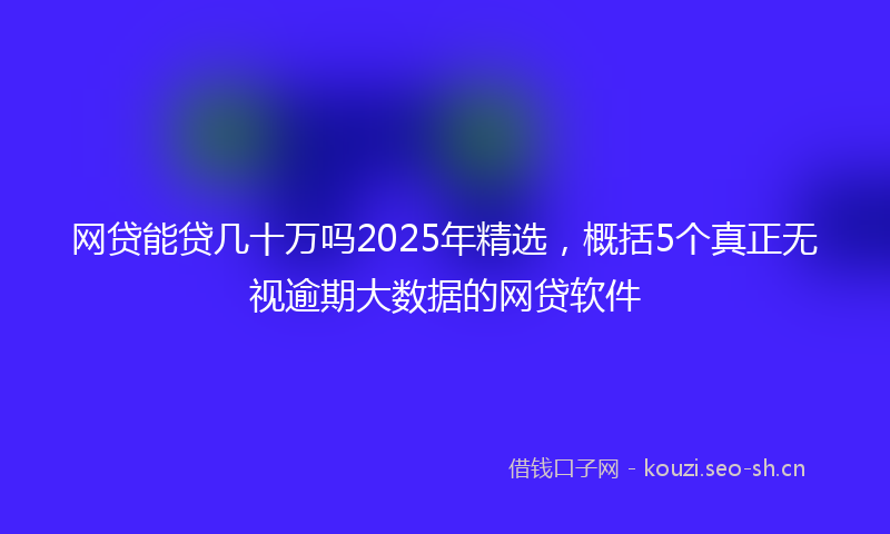 网贷能贷几十万吗2025年精选，概括5个真正无视逾期大数据的网贷软件