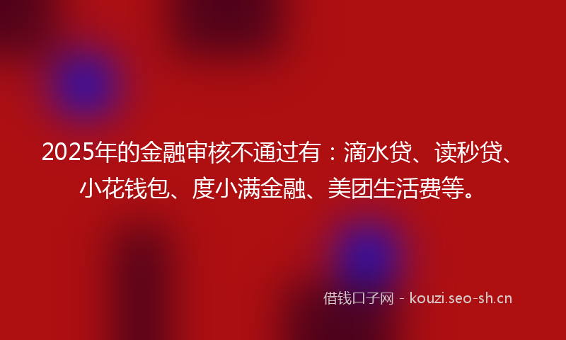 2025年的金融审核不通过有：滴水贷、读秒贷、小花钱包、度小满金融、美团生活费等。