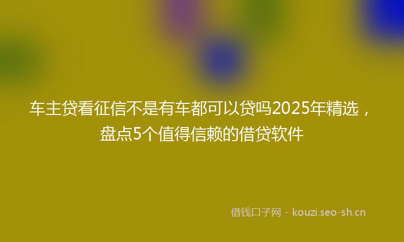 车主贷看征信不是有车都可以贷吗2025年精选，盘点5个值得信赖的借贷软件