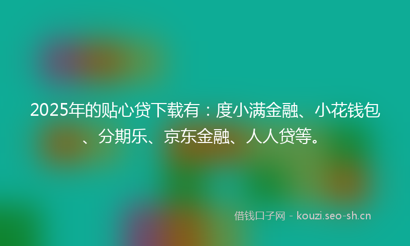 2025年的贴心贷下载有：度小满金融、小花钱包、分期乐、京东金融、人人贷等。