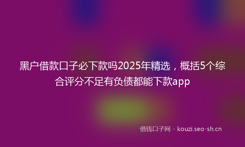 黑户借款口子必下款吗2025年精选，概括5个综合评分不足有负债都能下款app
