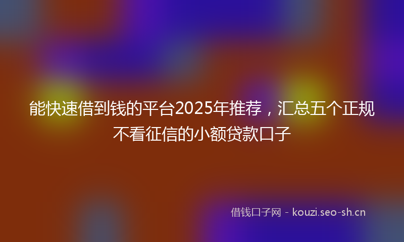 能快速借到钱的平台2025年推荐，汇总五个正规不看征信的小额贷款口子