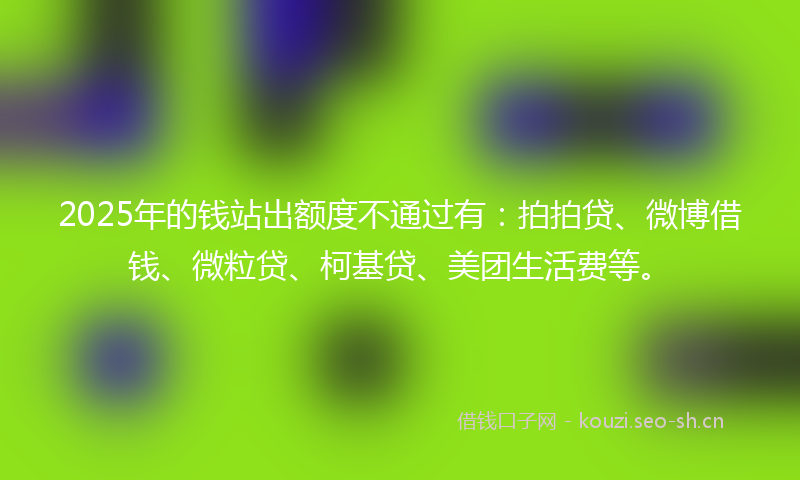 2025年的钱站出额度不通过有：拍拍贷、微博借钱、微粒贷、柯基贷、美团生活费等。