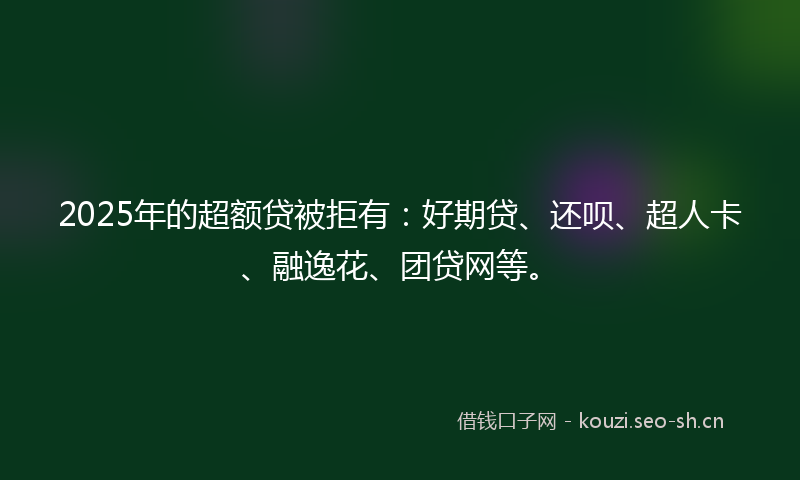 2025年的超额贷被拒有：好期贷、还呗、超人卡、融逸花、团贷网等。