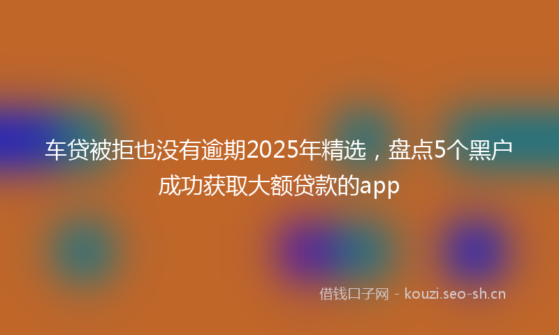 车贷被拒也没有逾期2025年精选，盘点5个黑户成功获取大额贷款的app