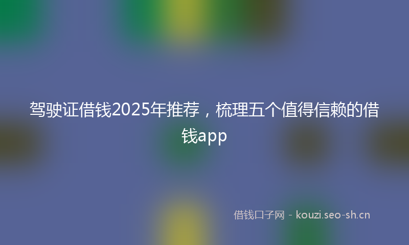 驾驶证借钱2025年推荐，梳理五个值得信赖的借钱app