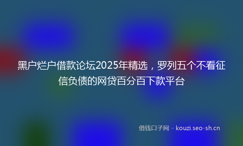 黑户烂户借款论坛2025年精选，罗列五个不看征信负债的网贷百分百下款平台