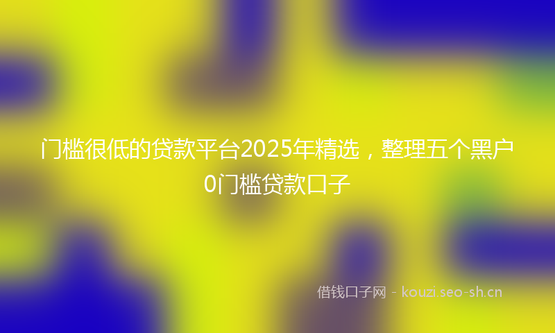 门槛很低的贷款平台2025年精选，整理五个黑户0门槛贷款口子