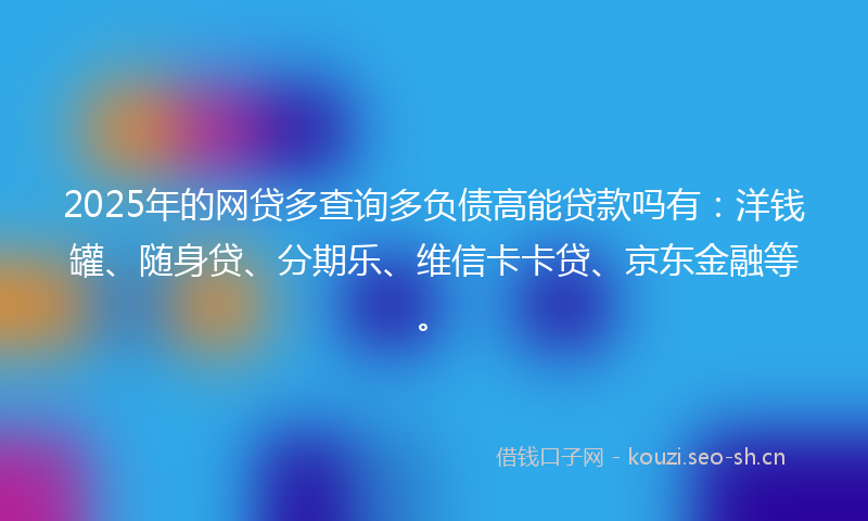 2025年的网贷多查询多负债高能贷款吗有：洋钱罐、随身贷、分期乐、维信卡卡贷、京东金融等。