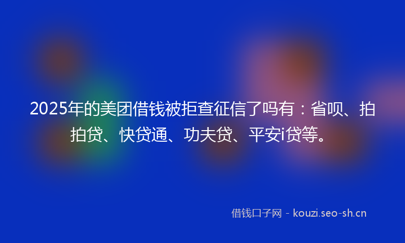 2025年的美团借钱被拒查征信了吗有：省呗、拍拍贷、快贷通、功夫贷、平安i贷等。