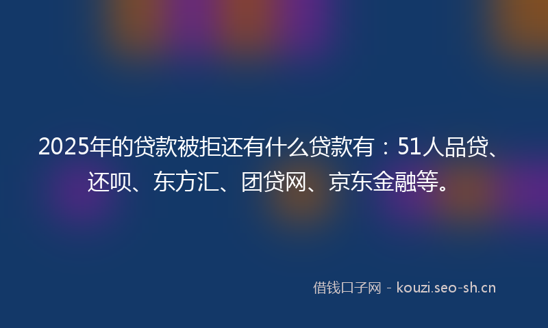 2025年的贷款被拒还有什么贷款有：51人品贷、还呗、东方汇、团贷网、京东金融等。