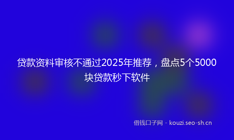 贷款资料审核不通过2025年推荐，盘点5个5000块贷款秒下软件