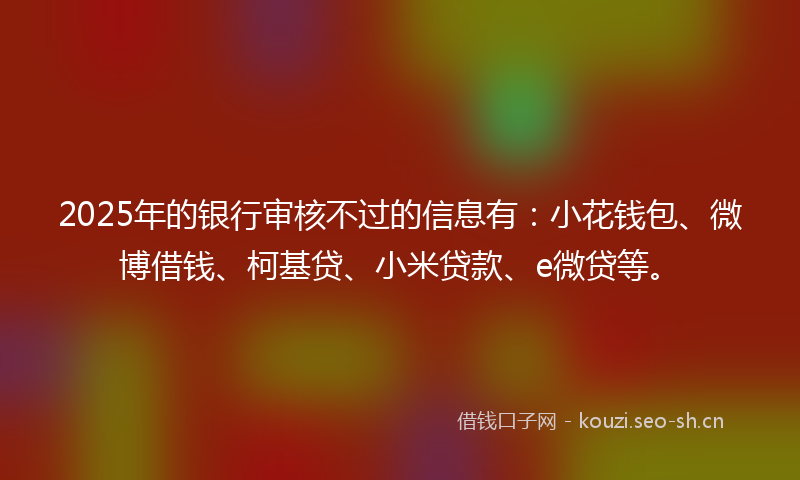 2025年的银行审核不过的信息有：小花钱包、微博借钱、柯基贷、小米贷款、e微贷等。